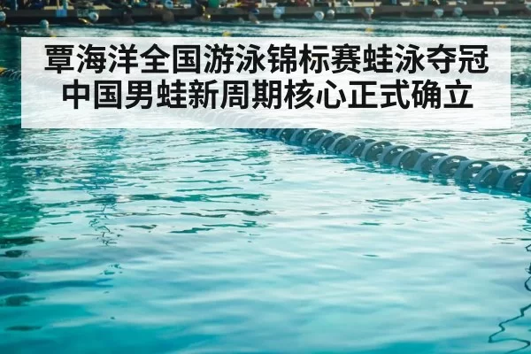 覃海洋全国游泳锦标赛蛙泳夺冠 中国男蛙新周期核心正式确立